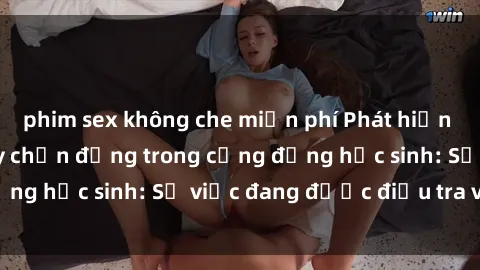 phim sex không che miễn phí Phát hiện clip sex nữ sinh gây chấn động trong cộng đồng học sinh: Sự việc đang được điều tra và xử lý