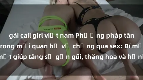 gái call girl việt nam Phương pháp tăng cường gắn kết trong mối quan hệ vợ chồng qua sex: Bí mật giúp tăng sự gần gũi, thăng hoa và hạnh phúc cho cặp đôi