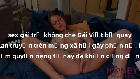sex gái trẻ không che Gái Việt bị quay lén khi tắm, clip lan truyền trên mạng xã hội gây phẫn nộ. Hành động vi phạm quyền riêng tư này đã khiến cộng đồng mạng bức xúc và đòi trừng phạt thật nghiêm khắ