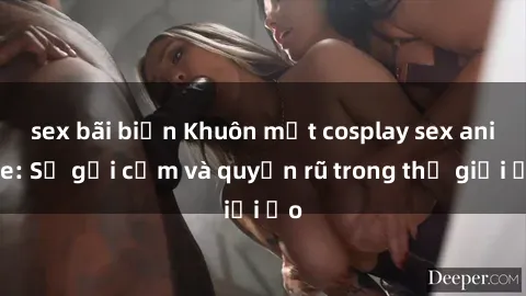 sex bãi biển Khuôn mặt cosplay sex anime: Sự gợi cảm và quyến rũ trong thế giới ảo