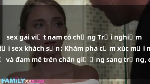 sex gái việt nam có chồng Trải nghiệm đỉnh cao tình yêu tại sex khách sạn: Khám phá cảm xúc mới mẻ và đam mê trên chăn giường sang trọng, độc đáo, không giới hạn.