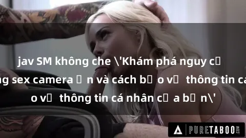 jav SM không che 'Khám phá nguy cơ của việc sử dụng sex camera ẩn và cách bảo vệ thông tin cá nhân của bạn'