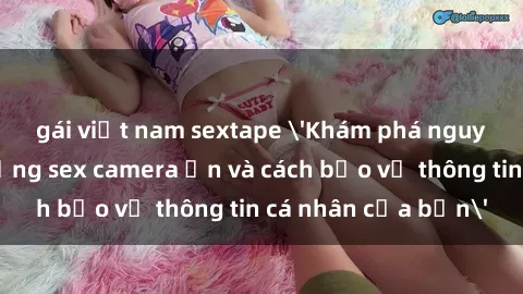 gái việt nam sextape 'Khám phá nguy cơ của việc sử dụng sex camera ẩn và cách bảo vệ thông tin cá nhân của bạn'