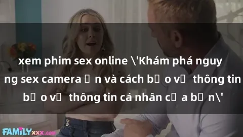xem phim sex online 'Khám phá nguy cơ của việc sử dụng sex camera ẩn và cách bảo vệ thông tin cá nhân của bạn'