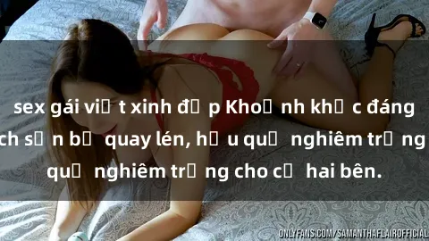 sex gái việt xinh đẹp Khoảnh khắc đáng buồn: Sex khách sạn bị quay lén, hậu quả nghiêm trọng cho cả hai bên.