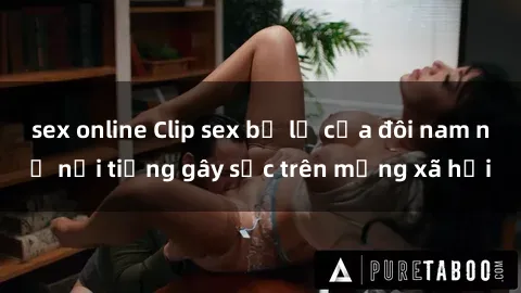 sex online Clip sex bị lộ của đôi nam nữ nổi tiếng gây sốc trên mạng xã hội