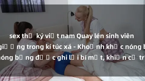 sex thư ký việt nam Quay lén sinh viên làm tình ngay trên giường trong kí túc xá - Khoảnh khắc nóng bỏng được ghi lại bí mật, khiến cả trường học xôn xao.