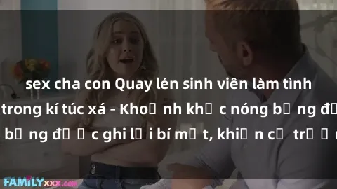 sex cha con Quay lén sinh viên làm tình ngay trên giường trong kí túc xá - Khoảnh khắc nóng bỏng được ghi lại bí mật, khiến cả trường học xôn xao.