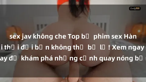 sex jav không che Top bộ phim sex Hàn Quốc hot nhất mọi thời đại bạn không thể bỏ lỡ! Xem ngay để khám phá những cảnh quay nóng bỏng, đầy nghẹt thở!