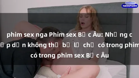 phim sex nga Phim sex Bắc Âu: Những cảnh nóng hấp dẫn không thể bỏ lỡ chỉ có trong phim sex Bắc Âu
