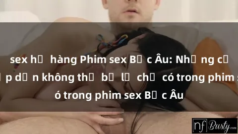 sex họ hàng Phim sex Bắc Âu: Những cảnh nóng hấp dẫn không thể bỏ lỡ chỉ có trong phim sex Bắc Âu