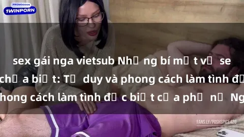 sex gái nga vietsub Những bí mật về sex gái Nga mà bạn chưa biết: Tư duy và phong cách làm tình đặc biệt của phụ nữ Nga