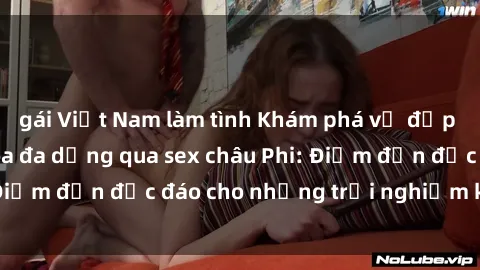 gái Việt Nam làm tình Khám phá vẻ đẹp tự nhiên và văn hóa đa dạng qua sex châu Phi: Điểm đến độc đáo cho những trải nghiệm khó quên