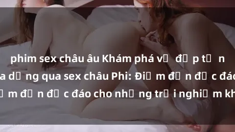 phim sex châu âu Khám phá vẻ đẹp tự nhiên và văn hóa đa dạng qua sex châu Phi: Điểm đến độc đáo cho những trải nghiệm khó quên