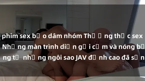 phim sex bạo dâm nhóm Thưởng thức sex JAV idol miễn phí: Những màn trình diễn gợi cảm và nóng bỏng từ những ngôi sao JAV đỉnh cao đã sẵn sàng để bạn khám phá.
