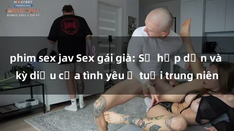phim sex jav Sex gái già: Sự hấp dẫn và kỳ diệu của tình yêu ở tuổi trung niên