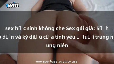 sex học sinh không che Sex gái già: Sự hấp dẫn và kỳ diệu của tình yêu ở tuổi trung niên