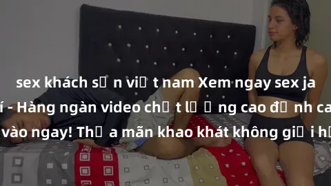 sex khách sạn việt nam Xem ngay sex jav full HD miễn phí - Hàng ngàn video chất lượng cao đỉnh cao chỉ cần click vào ngay! Thỏa mãn khao khát không giới hạn, đón chờ những trải nghiệm mới lạ!
