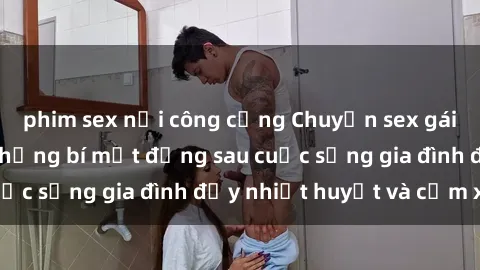 phim sex nơi công cộng Chuyện sex gái Việt có chồng: Những bí mật đằng sau cuộc sống gia đình đầy nhiệt huyết và cảm xúc
