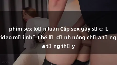 phim sex loạn luân Clip sex gây sốc: Loạt video mới nhất hé lộ cảnh nóng chưa từng thấy