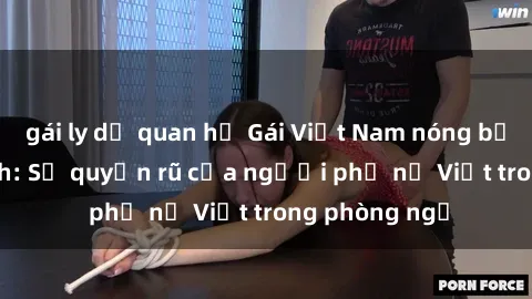 gái ly dị quan hệ Gái Việt Nam nóng bỏng khi làm tình: Sự quyến rũ của người phụ nữ Việt trong phòng ngủ
