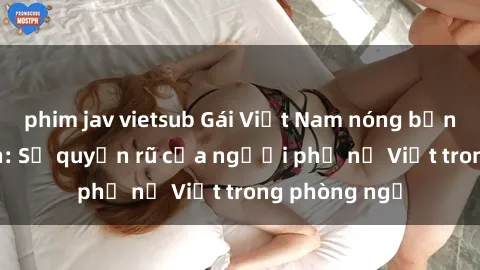 phim jav vietsub Gái Việt Nam nóng bỏng khi làm tình: Sự quyến rũ của người phụ nữ Việt trong phòng ngủ