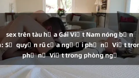 sex trên tàu hỏa Gái Việt Nam nóng bỏng khi làm tình: Sự quyến rũ của người phụ nữ Việt trong phòng ngủ