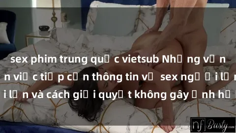 sex phim trung quốc vietsub Những vấn đề liên quan đến việc tiếp cận thông tin về sex người lớn và cách giải quyết không gây ảnh hưởng đến trẻ em