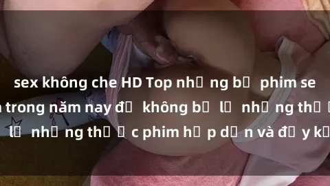 sex không che HD Top những bộ phim sex hay nhất nên xem trong năm nay để không bỏ lỡ những thước phim hấp dẫn và đầy kịch tính.