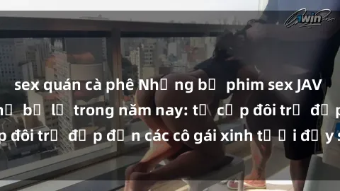 sex quán cà phê Những bộ phim sex JAV hot nhất không thể bỏ lỡ trong năm nay: từ cặp đôi trẻ đẹp đến các cô gái xinh tươi đầy sức hút.
