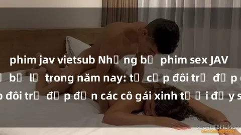 phim jav vietsub Những bộ phim sex JAV hot nhất không thể bỏ lỡ trong năm nay: từ cặp đôi trẻ đẹp đến các cô gái xinh tươi đầy sức hút.