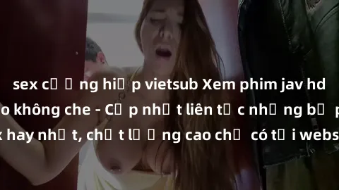sex cưỡng hiếp vietsub Xem phim jav hd miễn phí đỉnh cao không che - Cập nhật liên tục những bộ phim sex hay nhất, chất lượng cao chỉ có tại website chuyên nghiệp hàng đầu.