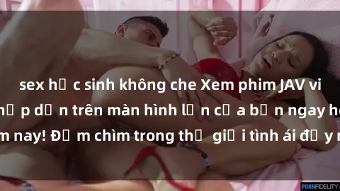 sex học sinh không che Xem phim JAV vietsub mới nhất và hấp dẫn trên màn hình lớn của bạn ngay hôm nay! Đắm chìm trong thế giới tình ái đầy nóng bỏng và kích thích.
