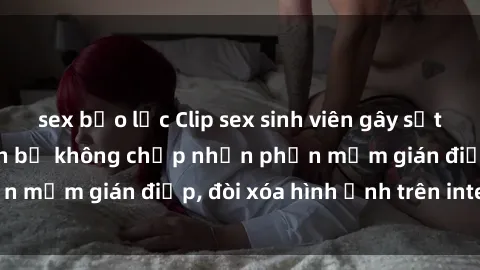 sex bạo lực Clip sex sinh viên gây sốt mạng xã hội: Tuyên bố không chấp nhận phần mềm gián điệp, đòi xóa hình ảnh trên internet