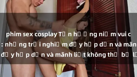 phim sex cosplay Tận hưởng niềm vui của sex với gái trẻ: những trải nghiệm đầy hấp dẫn và mãnh liệt không thể bỏ lỡ