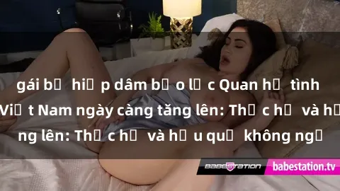 gái bị hiếp dâm bạo lực Quan hệ tình dục của nữ sinh Việt Nam ngày càng tăng lên: Thực hư và hậu quả không ngờ