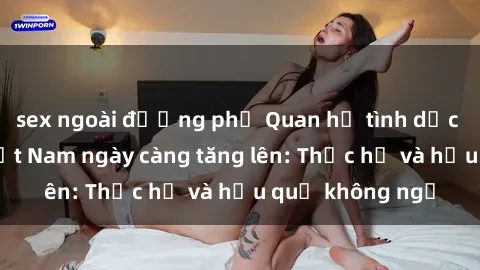 sex ngoài đường phố Quan hệ tình dục của nữ sinh Việt Nam ngày càng tăng lên: Thực hư và hậu quả không ngờ