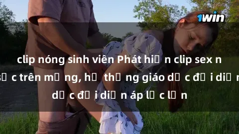 clip nóng sinh viên Phát hiện clip sex nữ sinh gây sốc trên mạng, hệ thống giáo dục đối diện áp lực lớn