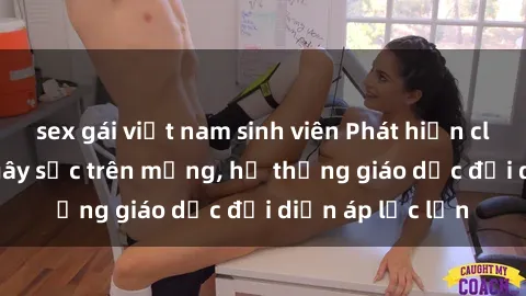 sex gái việt nam sinh viên Phát hiện clip sex nữ sinh gây sốc trên mạng, hệ thống giáo dục đối diện áp lực lớn