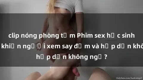 clip nóng phòng tắm Phim sex học sinh: Điều gì khiến người xem say đắm và hấp dẫn không ngờ?