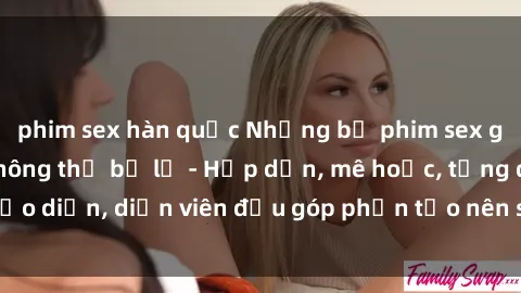 phim sex hàn quốc Những bộ phim sex gái già đỉnh cao không thể bỏ lỡ - Hấp dẫn, mê hoặc, từng đạo diễn, diễn viên đều góp phần tạo nên sự hấp dẫn, kích thích.