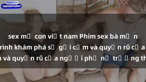 sex mẹ con việt nam Phim sex bà mẹ nóng bỏng: Hành trình khám phá sự gợi cảm và quyến rũ của người phụ nữ trưởng thành.