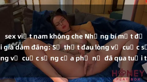 sex việt nam không che Những bí mật đằng sau vẻ ngoài gái già dâm đãng: Sự thật đau lòng về cuộc sống của phụ nữ đã qua tuổi thanh xuân