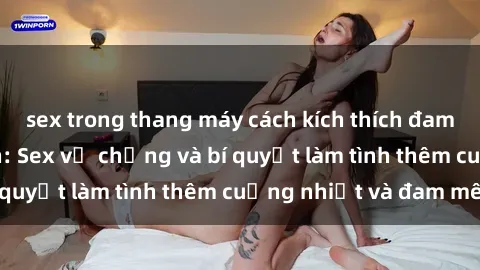 sex trong thang máy cách kích thích đam mê trong hôn nhân: Sex vợ chồng và bí quyết làm tình thêm cuồng nhiệt và đam mê