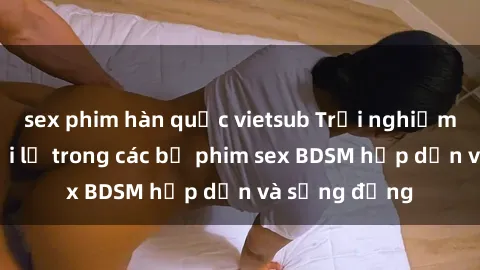 sex phim hàn quốc vietsub Trải nghiệm cảm giác mới lạ trong các bộ phim sex BDSM hấp dẫn và sống động