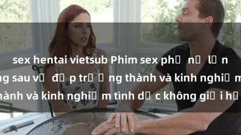 sex hentai vietsub Phim sex phụ nữ lớn tuổi: Sức hút đằng sau vẻ đẹp trưởng thành và kinh nghiệm tình dục không giới hạn