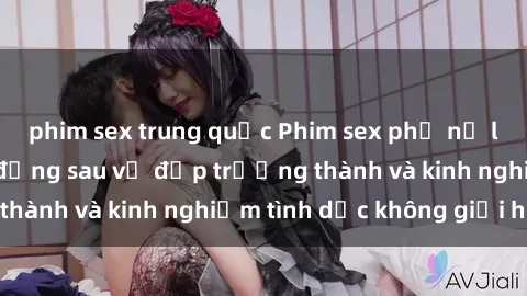 phim sex trung quốc Phim sex phụ nữ lớn tuổi: Sức hút đằng sau vẻ đẹp trưởng thành và kinh nghiệm tình dục không giới hạn