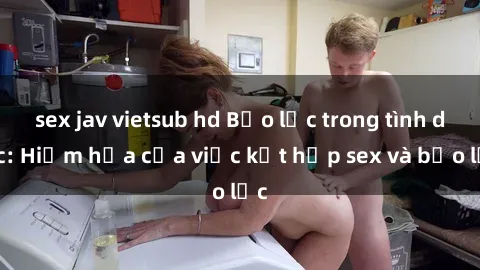sex jav vietsub hd Bạo lực trong tình dục: Hiểm họa của việc kết hợp sex và bạo lực