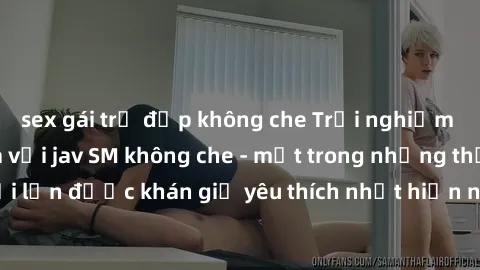 sex gái trẻ đẹp không che Trải nghiệm cảm xúc thăng hoa với jav SM không che - một trong những thể loại phim người lớn được khán giả yêu thích nhất hiện nay. Đảm bảo đem lại sự hấp dẫn, kích thích tối
