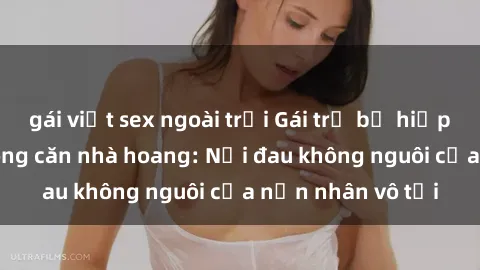 gái việt sex ngoài trời Gái trẻ bị hiếp dâm bạo lực trong căn nhà hoang: Nỗi đau không nguôi của nạn nhân vô tội